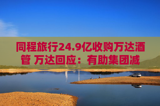 同程旅行24.9亿收购万达酒管 万达回应：有助集团减债，仍保留自持酒店资产