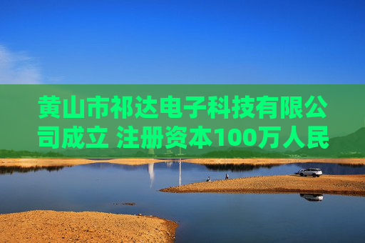 黄山市祁达电子科技有限公司成立 注册资本100万人民币