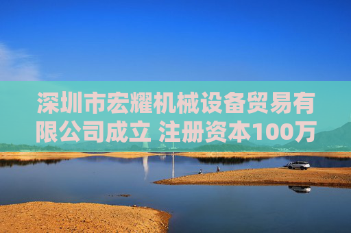 深圳市宏耀机械设备贸易有限公司成立 注册资本100万人民币