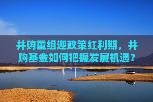 并购重组迎政策红利期，并购基金如何把握发展机遇？