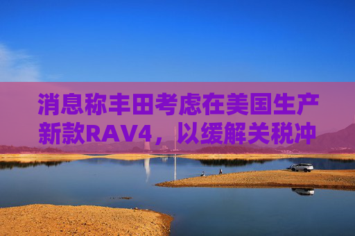 消息称丰田考虑在美国生产新款RAV4，以缓解关税冲击  第1张