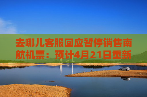 去哪儿客服回应暂停销售南航机票：预计4月21日重新开放