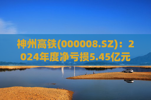 神州高铁(000008.SZ)：2024年度净亏损5.45亿元