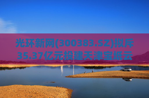 光环新网(300383.SZ)拟斥35.37亿元投建天津宝坻云计算基地三期项目  第1张