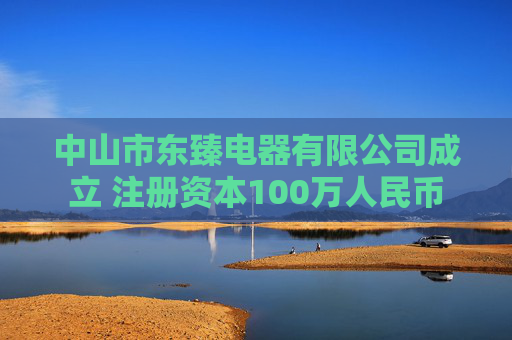 中山市东臻电器有限公司成立 注册资本100万人民币