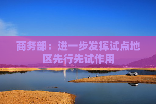 商务部：进一步发挥试点地区先行先试作用
