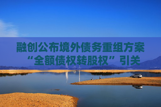 融创公布境外债务重组方案 “全额债权转股权”引关注