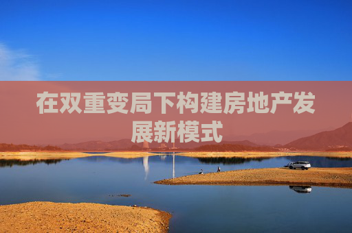 在双重变局下构建房地产发展新模式