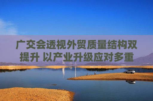 广交会透视外贸质量结构双提升 以产业升级应对多重挑战有“底气”