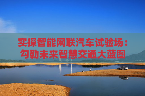 实探智能网联汽车试验场：勾勒未来智慧交通大蓝图
