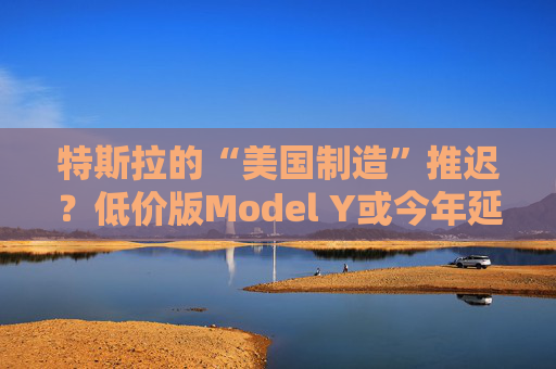 特斯拉的“美国制造”推迟？低价版Model Y或今年延至明年生产