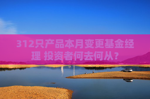 312只产品本月变更基金经理 投资者何去何从？