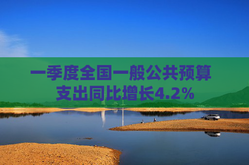 一季度全国一般公共预算  支出同比增长4.2% 第1张