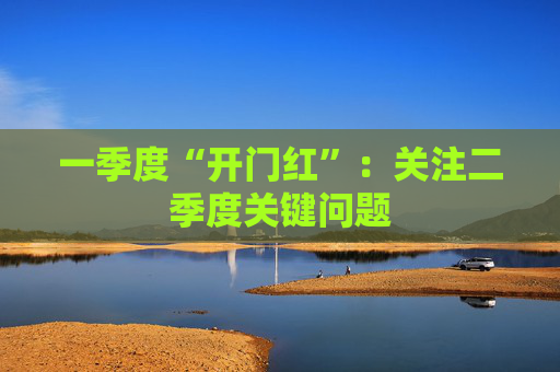 一季度“开门红”：关注二季度关键问题