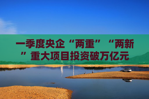 一季度央企“两重”“两新”重大项目投资破万亿元  第1张