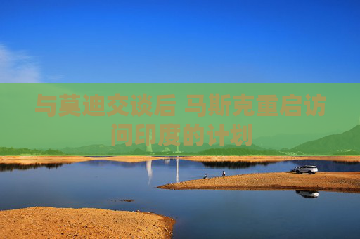 与莫迪交谈后 马斯克重启访问印度的计划