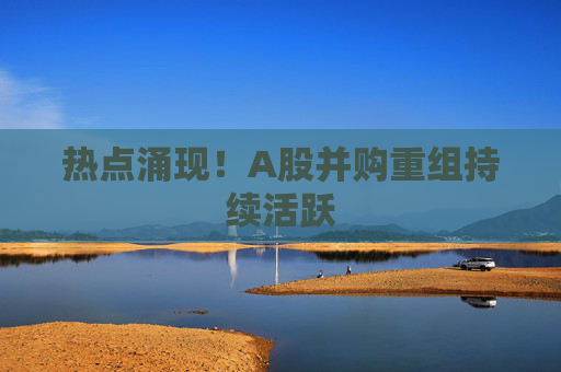 热点涌现！A股并购重组持续活跃