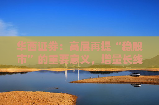 华西证券：高层再提“稳股市”的重要意义，增量长线资金持续入市