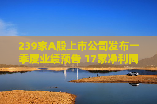 239家A股上市公司发布一季度业绩预告 17家净利同比预增上限超6倍