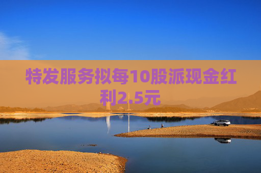 特发服务拟每10股派现金红利2.5元