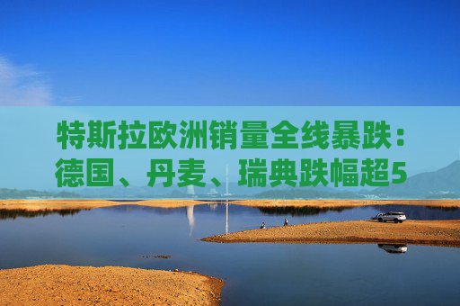 特斯拉欧洲销量全线暴跌：德国、丹麦、瑞典跌幅超50%