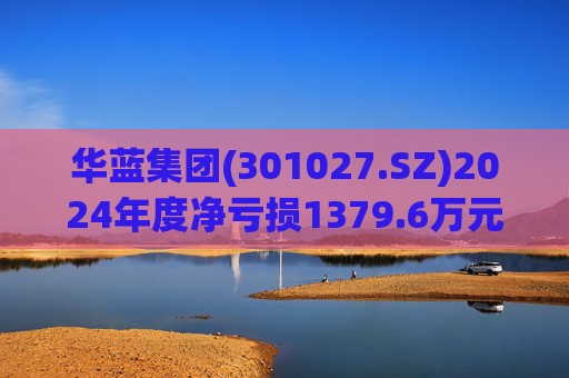 华蓝集团(301027.SZ)2024年度净亏损1379.6万元