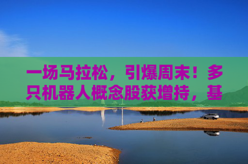 一场马拉松，引爆周末！多只机器人概念股获增持，基金经理：3年100倍！