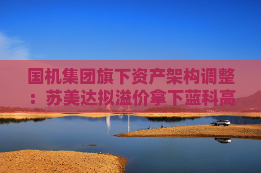 国机集团旗下资产架构调整：苏美达拟溢价拿下蓝科高新控股权