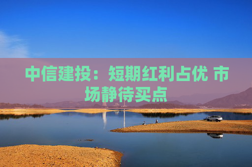 中信建投：短期红利占优 市场静待买点
