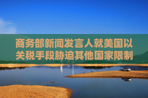 商务部新闻发言人就美国以关税手段胁迫其他国家限制对华经贸合作事答记者问
