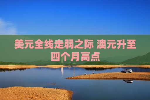 美元全线走弱之际 澳元升至四个月高点  第1张