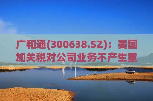 广和通(300638.SZ)：美国加关税对公司业务不产生重大影响