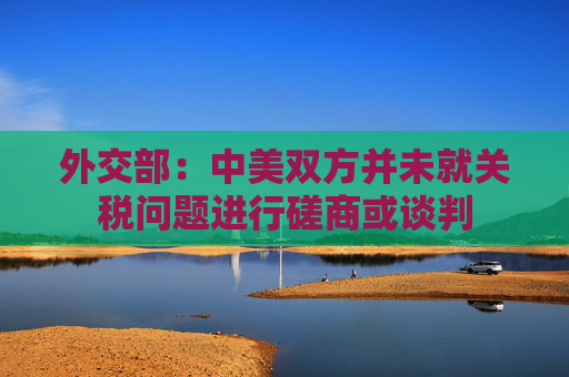 外交部：中美双方并未就关税问题进行磋商或谈判
