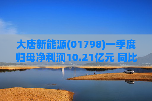 大唐新能源(01798)一季度归母净利润10.21亿元 同比减少4.41%