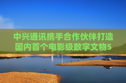 中兴通讯携手合作伙伴打造国内首个电影级数字文物5G-A VR大空间项目