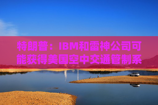 特朗普：IBM和雷神公司可能获得美国空中交通管制系统现代化合同
