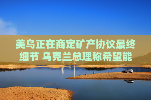 美乌正在商定矿产协议最终细节 乌克兰总理称希望能在24小时内签署