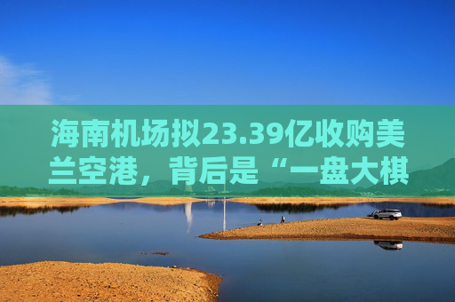 海南机场拟23.39亿收购美兰空港，背后是“一盘大棋”