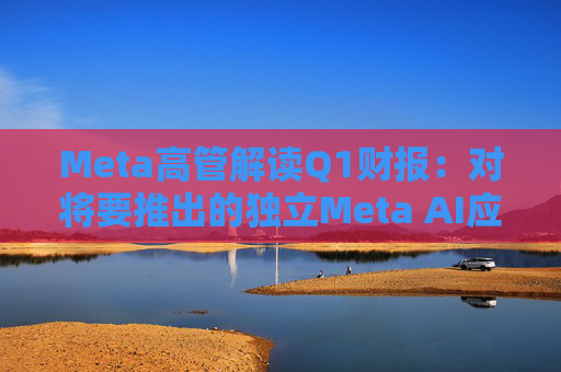 Meta高管解读Q1财报：对将要推出的独立Meta AI应用感到兴奋与期待