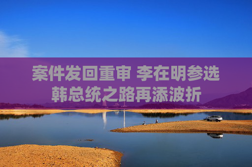 案件发回重审 李在明参选韩总统之路再添波折
