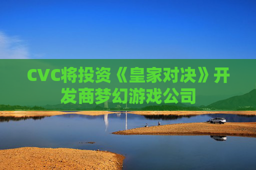 CVC将投资《皇家对决》开发商梦幻游戏公司
