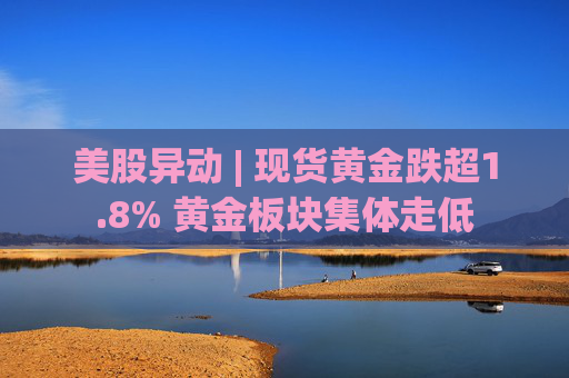 美股异动 | 现货黄金跌超1.8% 黄金板块集体走低