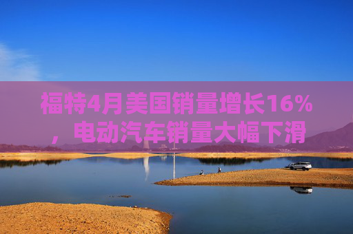 福特4月美国销量增长16%，电动汽车销量大幅下滑  第1张