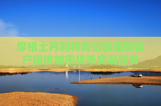 摩根士丹利将向亿创理财客户提供加密货币交易服务