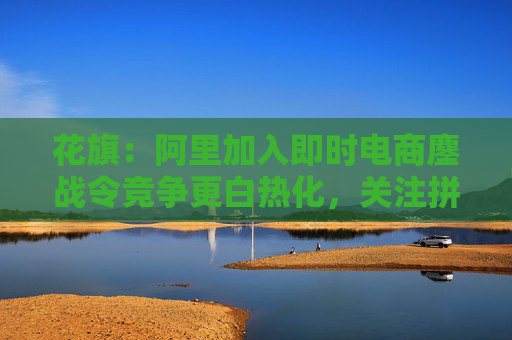 花旗：阿里加入即时电商鏖战令竞争更白热化，关注拼多多会否加入战局