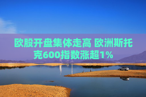 欧股开盘集体走高 欧洲斯托克600指数涨超1%