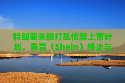 特朗普关税打乱伦敦上市计划，希音（Shein）终止与英国公关公司合作  第1张