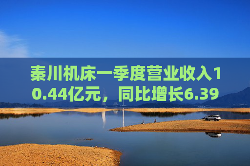 秦川机床一季度营业收入10.44亿元，同比增长6.39%
