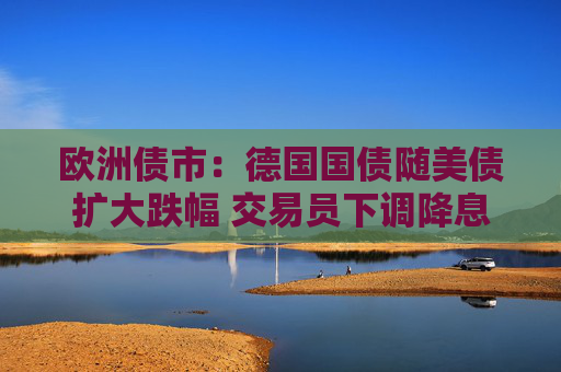 欧洲债市：德国国债随美债扩大跌幅 交易员下调降息押注