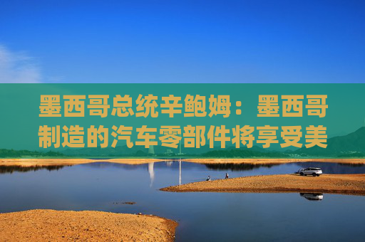 墨西哥总统辛鲍姆：墨西哥制造的汽车零部件将享受美国零关税